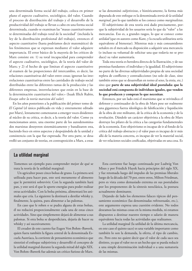 una determinada forma social del trabajo, coloca en primer plano el aspecto cualitativo, sociolégico, del valor. Cuando el proceso de distribucién del trabajo el desarrollo de la productividad del trabajo se levan a cabo en una forma social determinada, cuando se examinan las “masas cuay irativamen- te determinadas del rabajo total de la sociedad” (incluida la ley de la distribucién profesional del trabajo), entonces el aspecto cuantitativo (hasta podriamos decir matemitico) de los fenémenos que se expresan mediante el valor adquiere importancia. El error bisico de la mayoria de los criticos de Marx consiste en: 1) su total incapacidad para comprender el aspecto cualitativo, sociolégico, de la teorfa del valor de Marx; y 2) el hecho de que limitan el aspecto cuantitativo al examen de las proporciones del intercambio, es decir, las relaciones cuantitarivas del valor entre cosas; ignoran las inte- rrelaciones cuantitativas entre las cantidades de trabajo social distribuidas entre las diferentes ramas de la produccin y las diferentes empresas, interrelaciones que estin en la base de a determinacién cuantitativa del valor.» (Isazk Illich Rubin, Ensayo sobre la teoria marvista del valor) En los aitos posteriores a la publicacién del primer tomo de El Capital (el Ginico publicado en vida y enteramente editado por Marx), lentamente comenzaron a emerger voces disidentes al niicleo de su critica, es decir, la teoria del valor. Como ya mencionamos antes, una enorme parte de los autodenomina- dos marxistas desoyeron sistemiticamente y banalizaron esta, haciendo foco en otros aspectos y despojandola de la unidad y consistencia con la que fue expresada. Por otra parte, se desa- £roll6 un conjunto de teorias, en contraposicién a Mar, a estas Tomemos un cjemplo para comprender mejor de qué se trata la teoria de la urilidad marginal: Un agricultor posee cinco bolsas de grano. La primera serd. wilizada para hacer pan, este serd meramente el alimento que le permitird sobrevivir. Con la segunda también hard pan, y este seri ¢l que le aporte encrgias para poder realizar otras actividades. Con la bolsa préxima, alimentaré los ani- ‘males que cria. La siguiente la destinar a destilar whisky y, finalmente, la quinta, para alimentar a las palomas. En caso que le roben o se pudra alguna de estas bolsas, &l no reducird proporcionalmente cada una de estas cinco actividades. Sino que simplemente dejari de alimentar a sus palomas. Si otra bolsa se desperdiciara, dejaria de hacer su whisky y asf sucesivamente. El creador de este cuento fue Eugen Von Bohm-Bawerk, quien fuera ambién la igura central de la denominada Es- cucla Austriaca, la corriente de pensamiento economico que sintetiz el enfoque subjetivista y desarrollé el concepro de I utilidad marginal durante la segunda mitad del siglo XIX. Von Bohm-Bawerk fue adems un critico furioso de Marx. se las denomind subjetivistas ¢ histéricamente, la forma mis depurada de este enfoque es la denominada reoria de a utilidad marginal, por o que también se los conoce como marginalistas. El subjetivismo de esta teoria estd dado precisamente, por- que la subjetividad de los usuarios serfa lo que da “valor” a las mercancias. Eso es, a grandes rasgos, lo que se conoce como wilidad (que en autores como Kant, y |a escucla utilcarista seria equivalente al bienestar). Mientras mds y mis consumidores seialen en el mercado su disposicién a adquirir una mercancia (0 incluso su voluntad de solicitar una que todavia no se pro- duce) su valor aumentaréa Toda esta teoria es heredera directa de la Tlustracién, y de sus premisas fundantes: el individuo y la igualdad. El subjecivismo 10 parte de las diversas subjetividades propias de una sociedad repleta de conflictos y contradicciones (no solo de clase, sino también otros que se desarrollan en torno al sexo, la etnia, etc.) sino que parte de una subjetividad ideal postulada: que la sociedad esté compuesta de individuos iguales, que venden Io que producen y compran lo que necesitan. Entonces, por un lado estd el marxismo que se reivindica el defensor y continuador de la obra de Marx pese ser realmente una gigantesca fuerza ideoldgica de falsificacin y liquidacion de la obra de este militante, de la critica de la economia y de la revolucién. Dindole un cardcter objetivista a la obra de Marx destruye los pilares de la critica a las categorias fundamentales de’la economia. Este objetivismo es incapaz de iral fondo de la critica del rabajo abstracto y el valor pues es incapaz de ir mis alli de la materia concreta, es incapaz de ver la material social, de ver relaciones sociales cosificadas, objetivadas en una cosa. Es Esta corriente fue lucgo continuada por Ludwig Von Mises y por Fricdich Hayek hacia principios del siglo XX, y fue retomada lucgo del impulso de las premisas liberales Tucgo de la década del 70 por, entre otros, Milton Fricdman, pero es vista como demasiado extrema en sus postulados por los proponentes de la sintesis neoclisica, la postura actualmente dominante. Dejando de lado los clementos flaces tipicos del pen- samiento econémico (las denominadas robinsonadas, etc.), este argumento expresa una cuestién evidente. No todos descamos s mismas cosas en la misma medida, ni estamos dispuestos a destinar nuestro tiempo o salario de manera equivalente hacia todas las actividades que realizamos. La uilidad marginal (1a utlidad de l dltima mercancia, en este caso el quinto saco) es una variable importante como también o son |a demanda, la oferta, el tipo de cambio, etc. Pero esto no quiere decir que cl valor de cada saco sea distnto, ya que el valor no es un hecho que se pucda reducir a una simple determinacién individual o a una sumatoria de las mismas.